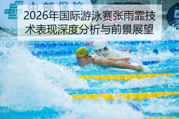 2026年国际游泳赛张雨霏技术表现深度分析与前景展望